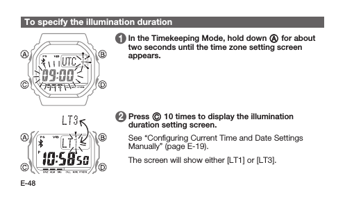 E-48To specify the illumination duration 1   In the Timekeeping Mode, hold down A for about two seconds until the time zone setting screen appears. 2   Press C 10 times to display the illumination duration setting screen. See “Conﬁguring Current Time and Date Settings Manually” (page E-19). The screen will show either [LT1] or [LT3].