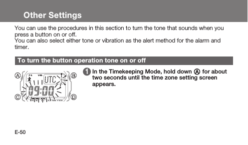 E-50Other SettingsYou can use the procedures in this section to turn the tone that sounds when you press a button on or off.You can also select either tone or vibration as the alert method for the alarm and timer.To turn the button operation tone on or off 1   In the Timekeeping Mode, hold down A for about two seconds until the time zone setting screen appears.