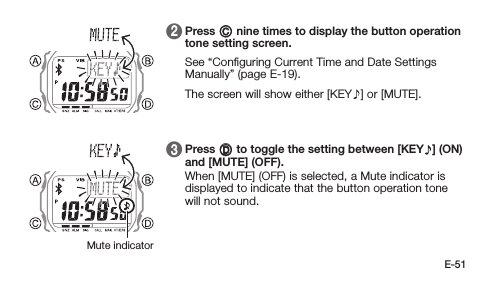 E-51 2   Press C nine times to display the button operation tone setting screen. See “Conﬁguring Current Time and Date Settings Manually” (page E-19). The screen will show either [KEY ] or [MUTE]. 3   Press D to toggle the setting between [KEY ] (ON) and [MUTE] (OFF). When [MUTE] (OFF) is selected, a Mute indicator is displayed to indicate that the button operation tone will not sound.Mute indicator