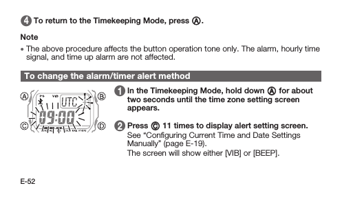 E-52 4   To return to the Timekeeping Mode, press A.Note • The above procedure affects the button operation tone only. The alarm, hourly time signal, and time up alarm are not affected.To change the alarm/timer alert method 1   In the Timekeeping Mode, hold down A for about two seconds until the time zone setting screen appears.1   2   Press C 11 times to display alert setting screen. See “Conﬁguring Current Time and Date Settings Manually” (page E-19). The screen will show either [VIB] or [BEEP].