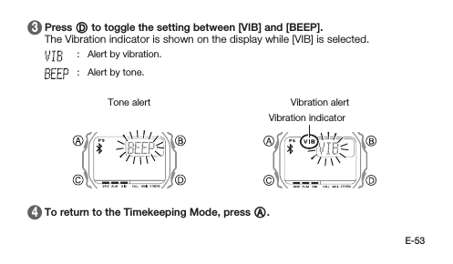 E-53 3   Press D to toggle the setting between [VIB] and [BEEP]. The Vibration indicator is shown on the display while [VIB] is selected.: Alert by vibration.: Alert by tone.Vibration alertVibration indicatorTone alert 4   To return to the Timekeeping Mode, press A.