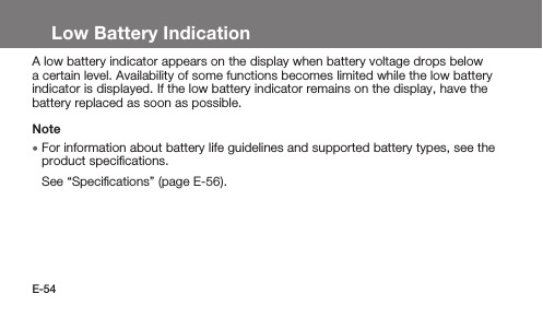 E-54Low Battery IndicationA low battery indicator appears on the display when battery voltage drops below a certain level. Availability of some functions becomes limited while the low battery indicator is displayed. If the low battery indicator remains on the display, have the battery replaced as soon as possible.Note • For information about battery life guidelines and supported battery types, see the product speciﬁcations.See “Speciﬁcations” (page E-56).