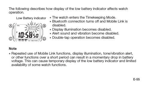 E-55The following describes how display of the low battery indicator affects watch operation. • The watch enters the Timekeeping Mode. • Bluetooth connection turns off and Mobile Link is disabled. • Display illumination becomes disabled. • Alert sound and vibration become disabled. • Double-tap operation becomes disabled.Note • Repeated use of Mobile Link functions, display illumination, tone/vibration alert, or other functions over a short period can result in a momentary drop in battery voltage. This can cause temporary display of the low battery indicator and limited availability of some watch functions.Low Battery indicator