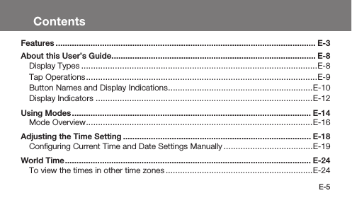 E-5ContentsFeatures ................................................................................................................ E-3About this User’s Guide ........................................................................................ E-8Display Types ..................................................................................................E-8Tap Operations ................................................................................................E-9Button Names and Display Indications ............................................................E-10Display Indicators ..........................................................................................E-12Using Modes ....................................................................................................... E-14Mode Overview ..............................................................................................E-16Adjusting the Time Setting ................................................................................. E-18Conﬁguring Current Time and Date Settings Manually .....................................E-19World Time .......................................................................................................... E-24To view the times in other time zones .............................................................E-24