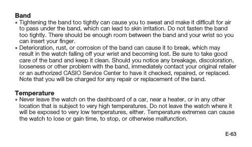 E-63Band • Tightening the band too tightly can cause you to sweat and make it difﬁcult for air to pass under the band, which can lead to skin irritation. Do not fasten the band too tightly. There should be enough room between the band and your wrist so you can insert your ﬁnger. • Deterioration, rust, or corrosion of the band can cause it to break, which may result in the watch falling off your wrist and becoming lost. Be sure to take good care of the band and keep it clean. Should you notice any breakage, discoloration, looseness or other problem with the band, immediately contact your original retailer or an authorized CASIO Service Center to have it checked, repaired, or replaced. Note that you will be charged for any repair or replacement of the band.Temperature • Never leave the watch on the dashboard of a car, near a heater, or in any other location that is subject to very high temperatures. Do not leave the watch where it will be exposed to very low temperatures, either. Temperature extremes can cause the watch to lose or gain time, to stop, or otherwise malfunction.