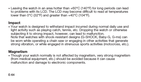 E-64 • Leaving the watch in an area hotter than +60°C (140°F) for long periods can lead to problems with its LCD. The LCD may become difﬁcult to read at temperatures lower than 0°C (32°F) and greater than +40°C (104°F).Impact • Your watch is designed to withstand impact incurred during normal daily use and light activity such as playing catch, tennis, etc. Dropping the watch or otherwise subjecting it to strong impact, however, can lead to malfunction.  Note that watches with shock-resistant designs (G-SHOCK, Baby-G, G-ms) can be worn while operating a chain saw or engaging in other activities that generate strong vibration, or while engaged in strenuous sports activities (motocross, etc.).Magnetism • Though your watch normally is not affected by magnetism, very strong magnetism (from medical equipment, etc.) should be avoided because it can cause malfunction and damage to electronic components.