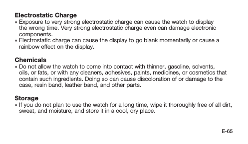 E-65Electrostatic Charge • Exposure to very strong electrostatic charge can cause the watch to display the wrong time. Very strong electrostatic charge even can damage electronic components. • Electrostatic charge can cause the display to go blank momentarily or cause a rainbow effect on the display.Chemicals • Do not allow the watch to come into contact with thinner, gasoline, solvents, oils, or fats, or with any cleaners, adhesives, paints, medicines, or cosmetics that contain such ingredients. Doing so can cause discoloration of or damage to the case, resin band, leather band, and other parts.Storage • If you do not plan to use the watch for a long time, wipe it thoroughly free of all dirt, sweat, and moisture, and store it in a cool, dry place.
