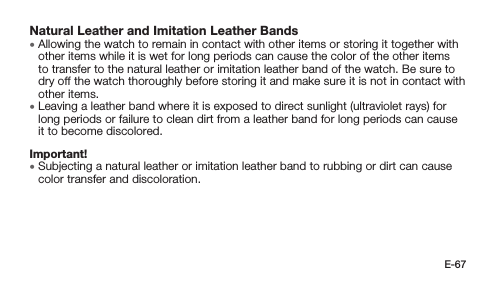 E-67Natural Leather and Imitation Leather Bands • Allowing the watch to remain in contact with other items or storing it together with other items while it is wet for long periods can cause the color of the other items to transfer to the natural leather or imitation leather band of the watch. Be sure to dry off the watch thoroughly before storing it and make sure it is not in contact with other items. • Leaving a leather band where it is exposed to direct sunlight (ultraviolet rays) for long periods or failure to clean dirt from a leather band for long periods can cause it to become discolored.Important! • Subjecting a natural leather or imitation leather band to rubbing or dirt can cause color transfer and discoloration.