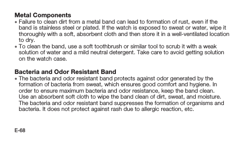 E-68Metal Components • Failure to clean dirt from a metal band can lead to formation of rust, even if the band is stainless steel or plated. If the watch is exposed to sweat or water, wipe it thoroughly with a soft, absorbent cloth and then store it in a well-ventilated location to dry. • To clean the band, use a soft toothbrush or similar tool to scrub it with a weak solution of water and a mild neutral detergent. Take care to avoid getting solution on the watch case.Bacteria and Odor Resistant Band • The bacteria and odor resistant band protects against odor generated by the formation of bacteria from sweat, which ensures good comfort and hygiene. In order to ensure maximum bacteria and odor resistance, keep the band clean. Use an absorbent soft cloth to wipe the band clean of dirt, sweat, and moisture. The bacteria and odor resistant band suppresses the formation of organisms and bacteria. It does not protect against rash due to allergic reaction, etc.