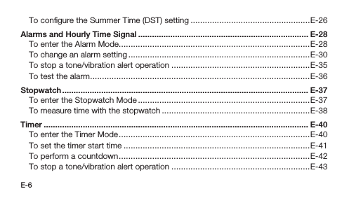 E-6To conﬁgure the Summer Time (DST) setting ..................................................E-26Alarms and Hourly Time Signal .......................................................................... E-28To enter the Alarm Mode................................................................................E-28To change an alarm setting ............................................................................E-30To stop a tone/vibration alert operation ..........................................................E-35To test the alarm ............................................................................................E-36Stopwatch ........................................................................................................... E-37To enter the Stopwatch Mode ........................................................................E-37To measure time with the stopwatch ..............................................................E-38Timer ................................................................................................................... E-40To enter the Timer Mode ................................................................................E-40To set the timer start time ..............................................................................E-41To perform a countdown ................................................................................E-42To stop a tone/vibration alert operation ..........................................................E-43