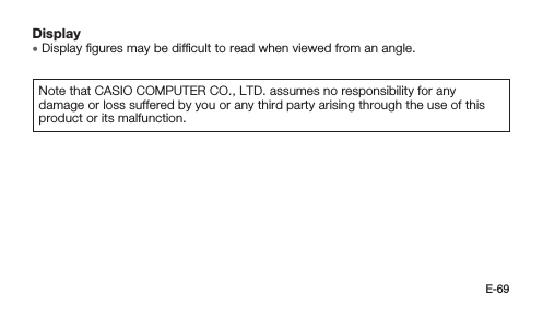 E-69Display • Display ﬁgures may be difﬁcult to read when viewed from an angle.Note that CASIO COMPUTER CO., LTD. assumes no responsibility for any damage or loss suffered by you or any third party arising through the use of this product or its malfunction.