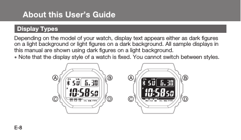E-8About this User’s GuideDisplay TypesDepending on the model of your watch, display text appears either as dark ﬁgures on a light background or light ﬁgures on a dark background. All sample displays in this manual are shown using dark ﬁgures on a light background. • Note that the display style of a watch is ﬁxed. You cannot switch between styles.