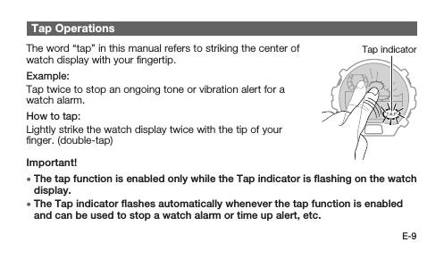 E-9Tap OperationsTap indicatorThe word “tap” in this manual refers to striking the center of watch display with your ﬁngertip.Example:Tap twice to stop an ongoing tone or vibration alert for a watch alarm.How to tap:Lightly strike the watch display twice with the tip of your ﬁnger. (double-tap)Important! • The tap function is enabled only while the Tap indicator is ﬂashing on the watch display. • The Tap indicator ﬂashes automatically whenever the tap function is enabled and can be used to stop a watch alarm or time up alert, etc.