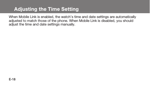 E-18Adjusting the Time SettingWhen Mobile Link is enabled, the watch’s time and date settings are automatically adjusted to match those of the phone. When Mobile Link is disabled, you should adjust the time and date settings manually.