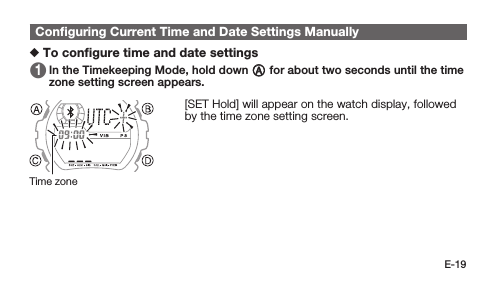 E-19Conﬁguring Current Time and Date Settings Manually To conﬁgure time and date settings 1   In the Timekeeping Mode, hold down A for about two seconds until the time zone setting screen appears. [SET Hold] will appear on the watch display, followed by the time zone setting screen.Time zone