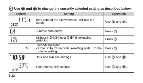 E-22 3   Use B and D to change the currently selected setting as described below.Screen Setting OperationTime zone of the city where you will use the watch Use B and D.Summer time on/off Press D.12-hour (12H)/24-hour (24H) timekeeping switching Press D.Seconds 00-reset • From 30 to 59 seconds, resetting adds 1 to the minute setting.Press D.Hour and minutes settings Use B and D.Year, month, day settings Use B and D.