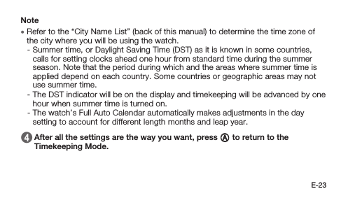 E-23Note • Refer to the “City Name List” (back of this manual) to determine the time zone of the city where you will be using the watch. -  Summer time, or Daylight Saving Time (DST) as it is known in some countries, calls for setting clocks ahead one hour from standard time during the summer season. Note that the period during which and the areas where summer time is applied depend on each country. Some countries or geographic areas may not use summer time. -  The DST indicator will be on the display and timekeeping will be advanced by one hour when summer time is turned on. -  The watch’s Full Auto Calendar automatically makes adjustments in the day setting to account for different length months and leap year. 4   After all the settings are the way you want, press A to return to the Timekeeping Mode.