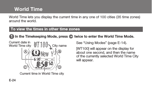 E-24World TimeWorld Time lets you display the current time in any one of 100 cities (35 time zones) around the world.To view the times in other time zones 1   In the Timekeeping Mode, press C twice to enter the World Time Mode.See “Using Modes” (page E-14).1   [WT100] will appear on the display for about one second, and then the name of the currently selected World Time City will appear.Current time in World Time cityCurrent date in World Time city City name