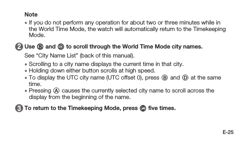 E-25Note • If you do not perform any operation for about two or three minutes while in the World Time Mode, the watch will automatically return to the Timekeeping Mode. 2   Use B and D to scroll through the World Time Mode city names.See “City Name List” (back of this manual). • Scrolling to a city name displays the current time in that city. • Holding down either button scrolls at high speed. • To display the UTC city name (UTC offset 0), press B and D at the same time. • Pressing A causes the currently selected city name to scroll across the display from the beginning of the name. 3   To return to the Timekeeping Mode, press C ﬁve times.