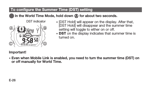 E-26To conﬁgure the Summer Time (DST) setting   In the World Time Mode, hold down A for about two seconds. • [DST Hold] will appear on the display. After that, [DST Hold] will disappear and the summer time setting will toggle to either on or off. • DST on the display indicates that summer time is turned on.Important! • Even when Mobile Link is enabled, you need to turn the summer time (DST) on or off manually for World Time.DST indicator