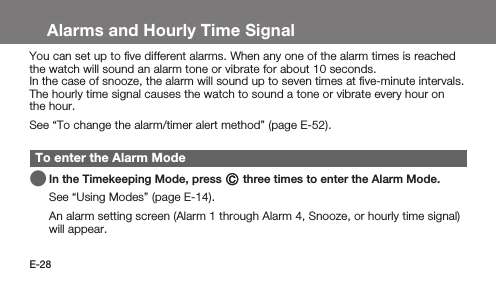 E-28Alarms and Hourly Time SignalYou can set up to ﬁve different alarms. When any one of the alarm times is reached the watch will sound an alarm tone or vibrate for about 10 seconds.In the case of snooze, the alarm will sound up to seven times at ﬁve-minute intervals.The hourly time signal causes the watch to sound a tone or vibrate every hour on the hour.See “To change the alarm/timer alert method” (page E-52).To enter the Alarm Mode   In the Timekeeping Mode, press C three times to enter the Alarm Mode.See “Using Modes” (page E-14). An alarm setting screen (Alarm 1 through Alarm 4, Snooze, or hourly time signal) will appear.