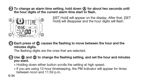 E-34 3   To change an alarm time setting, hold down A for about two seconds until the hour digits of the current alarm time start to ﬂash. [SET Hold] will appear on the display. After that, [SET Hold] will disappear and the hour digits will ﬂash. 4   Each press of C causes the ﬂashing to move between the hour and the minutes digits. The ﬂashing digits are the ones that are selected. 5   Use B and D to change the ﬂashing setting, and set the hour and minutes you want. • Holding down either button scrolls the setting at high speed. • If you are using 12-hour timekeeping, the PM indicator will appear for times between noon and 11:59 p.m.