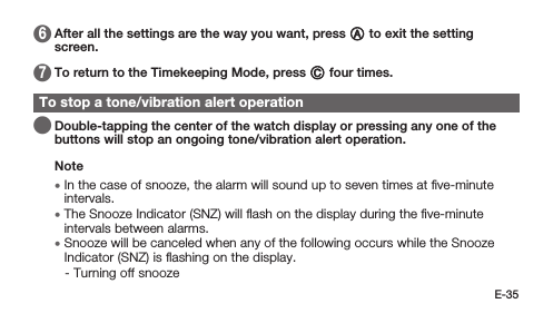 E-35 6   After all the settings are the way you want, press A to exit the setting screen. 7   To return to the Timekeeping Mode, press C four times.To stop a tone/vibration alert operation   Double-tapping the center of the watch display or pressing any one of the buttons will stop an ongoing tone/vibration alert operation.Note • In the case of snooze, the alarm will sound up to seven times at ﬁve-minute intervals. • The Snooze Indicator (SNZ) will ﬂash on the display during the ﬁve-minute intervals between alarms. • Snooze will be canceled when any of the following occurs while the Snooze Indicator (SNZ) is ﬂashing on the display. -  Turning off snooze