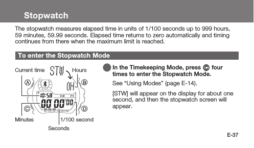 E-37StopwatchThe stopwatch measures elapsed time in units of 1/100 seconds up to 999 hours, 59 minutes, 59.99 seconds. Elapsed time returns to zero automatically and timing continues from there when the maximum limit is reached.To enter the Stopwatch Mode   In the Timekeeping Mode, press C four times to enter the Stopwatch Mode.See “Using Modes” (page E-14). [STW] will appear on the display for about one second, and then the stopwatch screen will appear.SecondsMinutesHoursCurrent time1/100 second