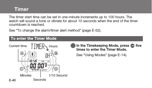 E-40TimerThe timer start time can be set in one-minute increments up to 100 hours. The watch will sound a tone or vibrate for about 10 seconds when the end of the timer countdown is reached.See “To change the alarm/timer alert method” (page E-52).To enter the Timer Mode   In the Timekeeping Mode, press C ﬁve times to enter the Timer Mode.See “Using Modes” (page E-14).MinutesCurrent timeSecondsHours1/10 Second
