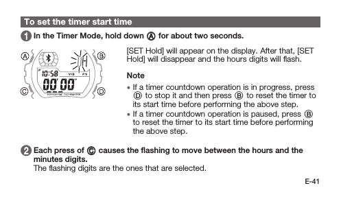 E-41To set the timer start time 1   In the Timer Mode, hold down A for about two seconds. [SET Hold] will appear on the display. After that, [SET Hold] will disappear and the hours digits will ﬂash.Note • If a timer countdown operation is in progress, press D to stop it and then press B to reset the timer to its start time before performing the above step. • If a timer countdown operation is paused, press B to reset the timer to its start time before performing the above step. 2   Each press of C causes the ﬂashing to move between the hours and the minutes digits. The ﬂashing digits are the ones that are selected.