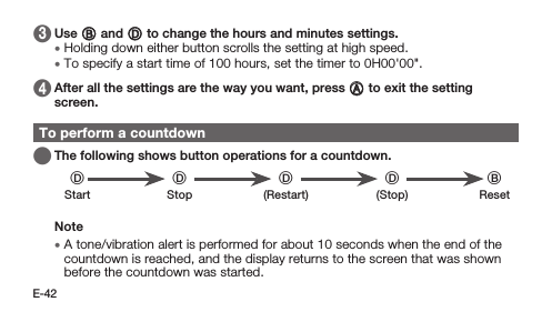 E-42 3   Use B and D to change the hours and minutes settings. • Holding down either button scrolls the setting at high speed. • To specify a start time of 100 hours, set the timer to 0H00&apos;00&quot;. 4   After all the settings are the way you want, press A to exit the setting screen.To perform a countdown   The following shows button operations for a countdown.DD D D BStart Stop (Restart) (Stop) ResetNote • A tone/vibration alert is performed for about 10 seconds when the end of the countdown is reached, and the display returns to the screen that was shown before the countdown was started.