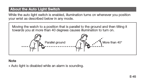 E-45About the Auto Light SwitchWhile the auto light switch is enabled, illumination turns on whenever you position your wrist as described below in any mode.Moving the watch to a position that is parallel to the ground and then tilting it towards you at more than 40 degrees causes illumination to turn on.More than 40°Parallel groundNote • Auto light is disabled while an alarm is sounding.