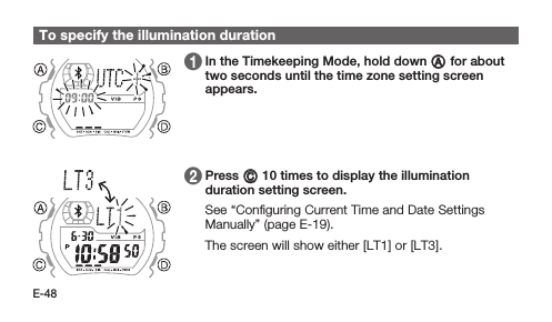 E-48To specify the illumination duration 1   In the Timekeeping Mode, hold down A for about two seconds until the time zone setting screen appears. 2   Press C 10 times to display the illumination duration setting screen. See “Conﬁguring Current Time and Date Settings Manually” (page E-19). The screen will show either [LT1] or [LT3].