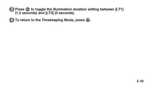 E-49 3   Press D to toggle the illumination duration setting between [LT1] (1.5seconds) and [LT3] (3 seconds). 4   To return to the Timekeeping Mode, press A.