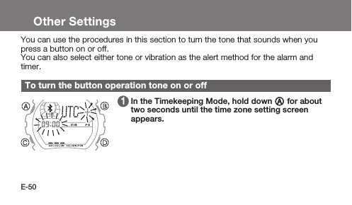 E-50Other SettingsYou can use the procedures in this section to turn the tone that sounds when you press a button on or off.You can also select either tone or vibration as the alert method for the alarm and timer.To turn the button operation tone on or off 1   In the Timekeeping Mode, hold down A for about two seconds until the time zone setting screen appears.