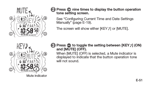 E-51 2   Press C nine times to display the button operation tone setting screen. See “Conﬁguring Current Time and Date Settings Manually” (page E-19). The screen will show either [KEY ] or [MUTE]. 3   Press D to toggle the setting between [KEY ] (ON) and [MUTE] (OFF). When [MUTE] (OFF) is selected, a Mute indicator is displayed to indicate that the button operation tone will not sound.Mute indicator