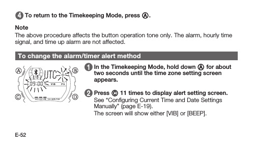 E-52 4   To return to the Timekeeping Mode, press A.Note The above procedure affects the button operation tone only. The alarm, hourly time signal, and time up alarm are not affected.To change the alarm/timer alert method 1   In the Timekeeping Mode, hold down A for about two seconds until the time zone setting screen appears.1   2   Press C 11 times to display alert setting screen. See “Conﬁguring Current Time and Date Settings Manually” (page E-19). The screen will show either [VIB] or [BEEP].