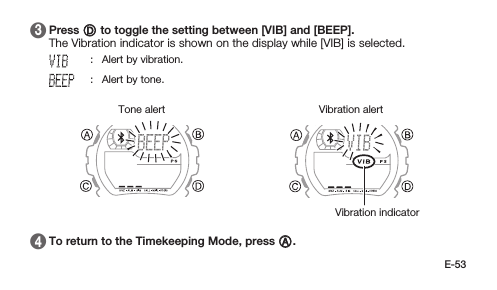 E-53 3   Press D to toggle the setting between [VIB] and [BEEP]. The Vibration indicator is shown on the display while [VIB] is selected.: Alert by vibration.: Alert by tone.Vibration alertVibration indicatorTone alert 4   To return to the Timekeeping Mode, press A.