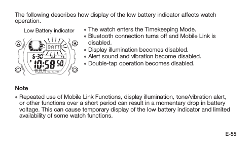 E-55The following describes how display of the low battery indicator affects watch operation. • The watch enters the Timekeeping Mode. • Bluetooth connection turns off and Mobile Link is disabled. • Display illumination becomes disabled. • Alert sound and vibration become disabled. • Double-tap operation becomes disabled.Note • Repeated use of Mobile Link Functions, display illumination, tone/vibration alert, or other functions over a short period can result in a momentary drop in battery voltage. This can cause temporary display of the low battery indicator and limited availability of some watch functions.Low Battery indicator