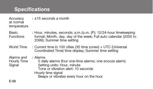 E-56SpeciﬁcationsAccuracy at normal temperature:±15 seconds a monthBasic Functions: Hour, minutes, seconds; a.m./p.m. (P); 12/24-hour timekeeping format; Month, day, day of the week; Full auto calendar (2000 to 2099); Summer time settingWorld Time : Current time in 100 cities (35 time zones) + UTC (Universal Coordinated Time) time display; Summer time settingAlarms and Hourly Time Signal: Alarms5 daily alarms (four one-time alarms; one snooze alarm)Setting units: Hour, minuteTone or vibration alert: 10 secondsHourly time signalBeeps or vibrates every hour on the hour