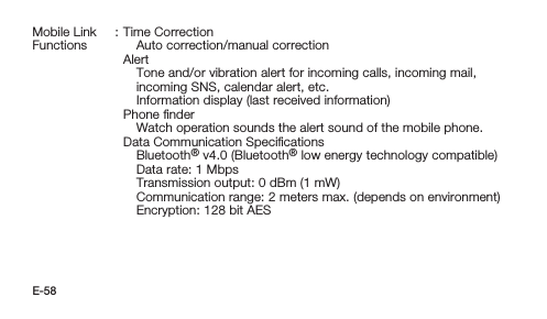 E-58Mobile Link Functions: Time CorrectionAuto correction/manual correctionAlertTone and/or vibration alert for incoming calls, incoming mail, incoming SNS, calendar alert, etc.Information display (last received information)Phone ﬁnderWatch operation sounds the alert sound of the mobile phone.Data Communication SpeciﬁcationsBluetooth® v4.0 (Bluetooth® low energy technology compatible)Data rate: 1 MbpsTransmission output: 0 dBm (1 mW)Communication range:  2 meters max. (depends on environment)Encryption: 128 bit AES