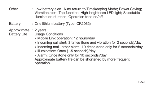 E-59Other : Low battery alert; Auto return to Timekeeping Mode; Power Saving; Vibration alert; Tap function; High-brightness LED light; Selectable illumination duration; Operation tone on/offBattery : One lithium battery (Type: CR2032)Approximate Battery Life: 2 yearsUsage Conditions • Mobile Link operation: 12 hours/day •Incoming call alert:  3 times (tone and vibration for 2 seconds)/day •Incoming mail, other alerts:  10 times (tone only for 2 seconds)/day • Illumination: Once (1.5 seconds)/day • Alarm: Once (tone only for 10 seconds)/dayApproximate battery life can be shortened by more frequent operation.