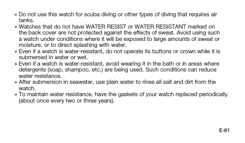 E-61 • Do not use this watch for scuba diving or other types of diving that requires air tanks. • Watches that do not have WATER RESIST or WATER RESISTANT marked on the back cover are not protected against the effects of sweat. Avoid using such a watch under conditions where it will be exposed to large amounts of sweat or moisture, or to direct splashing with water. • Even if a watch is water-resistant, do not operate its buttons or crown while it is submersed in water or wet. • Even if a watch is water-resistant, avoid wearing it in the bath or in areas where detergents (soap, shampoo, etc.) are being used. Such conditions can reduce water resistance. • After submersion in seawater, use plain water to rinse all salt and dirt from the watch. • To maintain water resistance, have the gaskets of your watch replaced periodically (about once every two or three years).