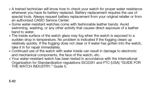 E-62 • A trained technician will know how to check your watch for proper water resistance whenever you have its battery replaced. Battery replacement requires the use of special tools. Always request battery replacement from your original retailer or from an authorized CASIO Service Center. • Some water-resistant watches come with fashionable leather bands. Avoid swimming, washing, or any other activity that causes direct exposure of a leather band to water. • The inside surface of the watch glass may fog when the watch is exposed to a sudden drop in temperature. No problem is indicated if the fogging clears up relatively quickly. If the fogging does not clear or if water has gotten into the watch, take it in for repair immediately. • Continued use of the watch with water inside can result in damage to electronic and mechanical components, the face of the watch, etc. • Your water-resistant watch has been tested in accordance with the International Organization for Standardization regulations ISO2281 and FTC (USA) “GUIDE FOR THE WATCH INDUSTRY.” Guide 5.