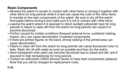 E-66Resin Components • Allowing the watch to remain in contact with other items or storing it together with other items for long periods while it is wet can cause the color of the other items to transfer to the resin components of the watch. Be sure to dry off the watch thoroughly before storing it and make sure it is not in contact with other items. • Leaving the watch where it is exposed to direct sunlight (ultraviolet rays) for long periods or failure to clean dirt from the watch for long periods can cause it to become discolored. • Friction caused by certain conditions (frequent external force, sustained rubbing, impact, etc.) can cause discoloration of painted components. • If there are printed ﬁgures on the band, strong rubbing of the printed area can cause discoloration. • Failure to clean dirt from the watch for long periods can cause ﬂuorescent color to fade. Wash dirt off with water as soon as possible and then dry the watch. • Semi-transparent resin parts can become discolored due to sweat and dirt, and if exposed to high temperatures for long periods. • Contact an authorized CASIO Service Center to have resin components replaced. Note that you will be charged for replacement costs.