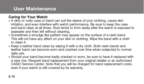 E-70User MaintenanceCaring for Your Watch • A dirty or rusty case or band can soil the sleeve of your clothing, cause skin irritation, and even interfere with watch performance. Be sure to keep the case and band clean at all times. Rust tends to form easily after the watch is exposed to seawater and then left without cleaning. • Sometimes a smudge like pattern may appear on the surface of a resin band. This will not have any affect on your skin or clothing. Wipe the band with a cloth to clean it. • Keep a leather band clean by wiping it with a dry cloth. Both resin bands and leather band can become worn and cracked over time when subjected to normal daily use. • Should your band become badly cracked or worn, be sure to have it replaced with a new one. Request band replacement from your original retailer or an authorized CASIO Service Center. Note that you will be charged for band replacement costs, even if your watch is still covered by its warranty.