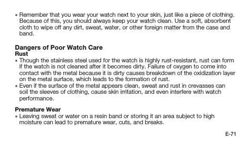 E-71 • Remember that you wear your watch next to your skin, just like a piece of clothing. Because of this, you should always keep your watch clean. Use a soft, absorbent cloth to wipe off any dirt, sweat, water, or other foreign matter from the case and band.Dangers of Poor Watch CareRust • Though the stainless steel used for the watch is highly rust-resistant, rust can form if the watch is not cleaned after it becomes dirty. Failure of oxygen to come into contact with the metal because it is dirty causes breakdown of the oxidization layer on the metal surface, which leads to the formation of rust. • Even if the surface of the metal appears clean, sweat and rust in crevasses can soil the sleeves of clothing, cause skin irritation, and even interfere with watch performance.Premature Wear • Leaving sweat or water on a resin band or storing it an area subject to high moisture can lead to premature wear, cuts, and breaks.
