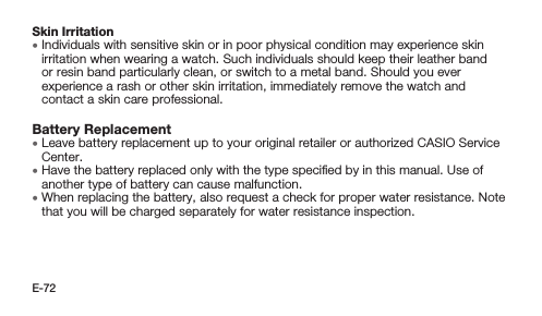 E-72Skin Irritation • Individuals with sensitive skin or in poor physical condition may experience skin irritation when wearing a watch. Such individuals should keep their leather band or resin band particularly clean, or switch to a metal band. Should you ever experience a rash or other skin irritation, immediately remove the watch and contact a skin care professional.Battery Replacement • Leave battery replacement up to your original retailer or authorized CASIO Service Center. • Have the battery replaced only with the type speciﬁed by in this manual. Use of another type of battery can cause malfunction. • When replacing the battery, also request a check for proper water resistance. Note that you will be charged separately for water resistance inspection.