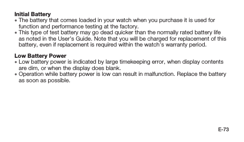 E-73Initial Battery • The battery that comes loaded in your watch when you purchase it is used for function and performance testing at the factory. • This type of test battery may go dead quicker than the normally rated battery life as noted in the User’s Guide. Note that you will be charged for replacement of this battery, even if replacement is required within the watch’s warranty period.Low Battery Power • Low battery power is indicated by large timekeeping error, when display contents are dim, or when the display does blank. • Operation while battery power is low can result in malfunction. Replace the battery as soon as possible.