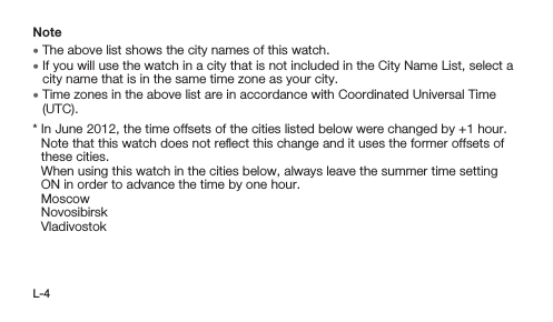 L-4Note • The above list shows the city names of this watch. • If you will use the watch in a city that is not included in the City Name List, select a city name that is in the same time zone as your city. • Time zones in the above list are in accordance with Coordinated Universal Time (UTC).*  In June 2012, the time offsets of the cities listed below were changed by +1 hour. Note that this watch does not reﬂect this change and it uses the former offsets of these cities. When using this watch in the cities below, always leave the summer time setting ON in order to advance the time by one hour. Moscow Novosibirsk Vladivostok